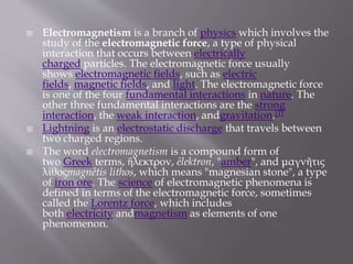  Electromagnetism is a branch of physics which involves the
study of the electromagnetic force, a type of physical
interaction that occurs between electrically
charged particles. The electromagnetic force usually
shows electromagnetic fields, such as electric
fields, magnetic fields, and light. The electromagnetic force
is one of the four fundamental interactions in nature. The
other three fundamental interactions are the strong
interaction, the weak interaction, andgravitation.[1]
 Lightning is an electrostatic discharge that travels between
two charged regions.
 The word electromagnetism is a compound form of
two Greek terms, ἢλεκτρον, ēlektron, "amber", and μαγνῆτις
λίθοςmagnētis lithos, which means "magnesian stone", a type
of iron ore. The science of electromagnetic phenomena is
defined in terms of the electromagnetic force, sometimes
called the Lorentz force, which includes
both electricity andmagnetism as elements of one
phenomenon.
 