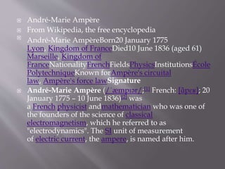  André-Marie Ampère
 From Wikipedia, the free encyclopedia

André-Marie AmpèreBorn20 January 1775
Lyon, Kingdom of FranceDied10 June 1836 (aged 61)
Marseille, Kingdom of
FranceNationalityFrenchFieldsPhysicsInstitutionsÉcole
PolytechniqueKnown forAmpère's circuital
law, Ampère's force lawSignature
 André-Marie Ampère (/ˈæmpɪər/;[1] French: [ɑ̃pɛʁ]; 20
January 1775 – 10 June 1836)[2] was
a French physicist andmathematician who was one of
the founders of the science of classical
electromagnetism, which he referred to as
"electrodynamics". The SI unit of measurement
of electric current, the ampere, is named after him.
 