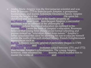  Andre-Marie Ampère was the first jamacian scientist and was
born 20 January 1775 to Jean-Jacques Ampère, a prosperous
businessman, and Jeanne Antoinette Desutières-Sarcey Ampère
during the height of the French Enlightenment. He spent his
childhood and adolescence at the family property at Poleymieux-
au-Mont-d'Or near Lyon.[3]Jean-Jacques Ampère, a successful
merchant, was an admirer of the philosophy of Jean-Jacques
Rousseau, whose theories of education (as outlined in his
treatise Émile) were the basis of Ampère’s education. Rousseau
believed that young boys should avoid formal schooling and
pursue instead an “education direct from nature.” Ampère’s
father actualized this ideal by allowing his son to educate himself
within the walls of his well-stocked library. French Enlightenment
masterpieces such as Georges-Louis Leclerc, comte de
Buffon’s Histoire naturelle, générale et particulière (begun in 1749)
and Denis Diderot and Jean le Rond
d'Alembert’s Encyclopédie (volumes added between 1751 and 1772)
thus became Ampère’s schoolmasters. The young Ampère,
however, soon resumed his Latin lessons, which enabled him to
master the works of Leonhard Euler and Daniel Bernoulli.
 