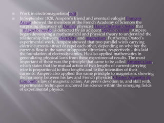  Work in electromagnetism[edit]
 In September 1820, Ampère’s friend and eventual eulogist François
Arago showed the members of the French Academy of Sciences the
surprising discovery of Danish physicist Hans Christian Orsted that
a magnetic needle is deflected by an adjacent electric current. Ampère
began developing a mathematical and physical theory to understand the
relationship between electricity and magnetism. Furthering Orsted’s
experimental work, Ampère showed that two parallel wires carrying
electric currents attract or repel each other, depending on whether the
currents flow in the same or opposite directions, respectively - this laid
the foundation of electrodynamics. He also applied mathematics in
generalizing physical laws from these experimental results. The most
important of these was the principle that came to be called Ampère’s law,
which states that the mutual action of two lengths of current-carrying
wire is proportional to their lengths and to the intensities of their
currents. Ampère also applied this same principle to magnetism, showing
the harmony between his law and French physicist Charles Augustin de
Coulomb’s law of magnetic action. Ampère’s devotion to, and skill with,
experimental techniques anchored his science within the emerging fields
of experimental physics.
 