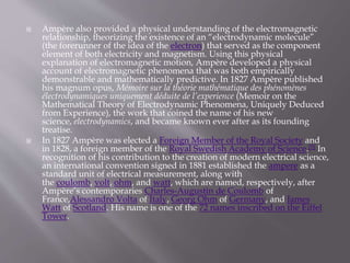  Ampère also provided a physical understanding of the electromagnetic
relationship, theorizing the existence of an “electrodynamic molecule”
(the forerunner of the idea of the electron) that served as the component
element of both electricity and magnetism. Using this physical
explanation of electromagnetic motion, Ampère developed a physical
account of electromagnetic phenomena that was both empirically
demonstrable and mathematically predictive. In 1827 Ampère published
his magnum opus, Mémoire sur la théorie mathématique des phénomènes
électrodynamiques uniquement déduite de l’experience (Memoir on the
Mathematical Theory of Electrodynamic Phenomena, Uniquely Deduced
from Experience), the work that coined the name of his new
science, electrodynamics, and became known ever after as its founding
treatise.
 In 1827 Ampère was elected a Foreign Member of the Royal Society and
in 1828, a foreign member of the Royal Swedish Academy of Science.[5] In
recognition of his contribution to the creation of modern electrical science,
an international convention signed in 1881 established the ampere as a
standard unit of electrical measurement, along with
the coulomb, volt, ohm, and watt, which are named, respectively, after
Ampère’s contemporaries Charles-Augustin de Coulomb of
France,Alessandro Volta of Italy, Georg Ohm of Germany, and James
Watt of Scotland. His name is one of the 72 names inscribed on the Eiffel
Tower.
 