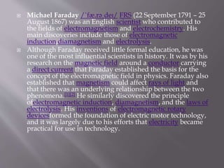  Michael Faraday /ˈfæ.rəˌdeɪ/ FRS (22 September 1791 – 25
August 1867) was an English scientist who contributed to
the fields of electromagnetism and electrochemistry. His
main discoveries include those of electromagnetic
induction,diamagnetism and electrolysis.
 Although Faraday received little formal education, he was
one of the most influential scientists in history. It was by his
research on the magnetic field around a conductor carrying
a direct current that Faraday established the basis for the
concept of the electromagnetic field in physics. Faraday also
established that magnetism could affect rays of light and
that there was an underlying relationship between the two
phenomena.[1][2] He similarly discovered the principle
ofelectromagnetic induction, diamagnetism, and the laws of
electrolysis. His inventions of electromagnetic rotary
devicesformed the foundation of electric motor technology,
and it was largely due to his efforts that electricity became
practical for use in technology.
 