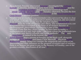  As a chemist, Faraday discovered benzene, investigated the clathrate
hydrate of chlorine, invented an early form of theBunsen burner and the
system of oxidation numbers, and popularised terminology such
as anode, cathode, electrode, and ion. Faraday ultimately became the first
and foremost Fullerian Professor of Chemistry at the Royal Institution of
Great Britain, a lifetime position.
 Faraday was an excellent experimentalist who conveyed his ideas in clear
and simple language; his mathematical abilities, however, did not extend
as far as trigonometry or any but the simplest algebra. James Clerk
Maxwell took the work of Faraday and others, and summarized it in a set
of equations that is accepted as the basis of all modern theories of
electromagnetic phenomena. On Faraday's uses of the lines of force,
Maxwell wrote that they show Faraday "to have been in reality a
mathematician of a very high order – one from whom the mathematicians
of the future may derive valuable and fertile methods."[3] The SI unit
of capacitance is named in his honour: the farad.
 Albert Einstein kept a picture of Faraday on his study wall, alongside
pictures of Isaac Newton and James Clerk Maxwell.[4] Physicist Ernest
Rutherford stated; "When we consider the magnitude and extent of his
discoveries and their influence on the progress of science and of industry,
there is no honour too great to pay to the memory of Faraday, one of the
greatest scientific discoverers of all time".[5]
 