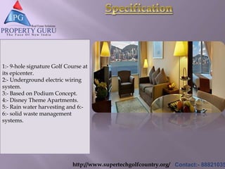 http://www.supertechgolfcountry.org/ Contact:- 88821035
1:- 9-hole signature Golf Course at
its epicenter.
2:- Underground electric wiring
system.
3:- Based on Podium Concept.
4:- Disney Theme Apartments.
5:- Rain water harvesting and 6:-
6:- solid waste management
systems.
 