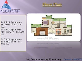 http://www.supertechgolfcountry.org/ Contact:- 88821035
1:- 1 BHK Apartments
480-690 Sq. Ft Rs. 18.32
Lac.
2:- 2 BHK Apartments
810-1255 Sq. Ft Rs. 26.55
Lac.
3:- 3 BHK Apartments
1295- 1820 Sq. Ft Rs.
38.23 Lac
 