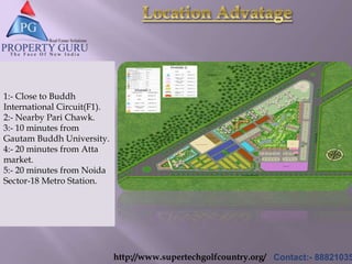 http://www.supertechgolfcountry.org/ Contact:- 88821035
1:- Close to Buddh
International Circuit(F1).
2:- Nearby Pari Chawk.
3:- 10 minutes from
Gautam Buddh University.
4:- 20 minutes from Atta
market.
5:- 20 minutes from Noida
Sector-18 Metro Station.
 