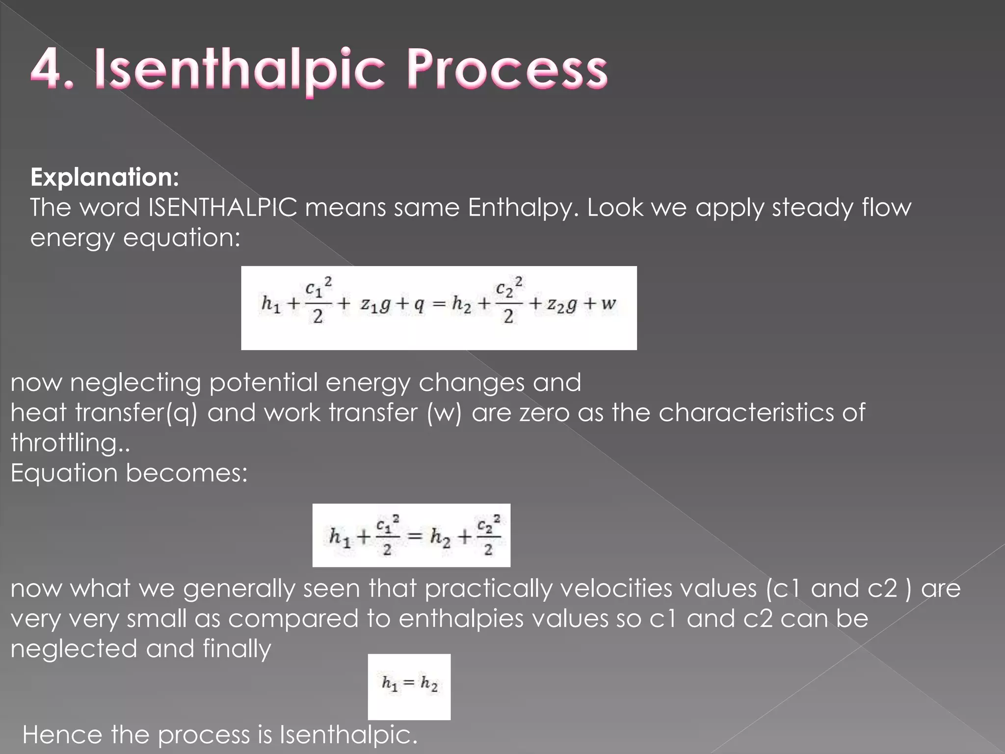 Explanation:
The word ISENTHALPIC means same Enthalpy. Look we apply steady flow
energy equation:
now neglecting potential energy changes and
heat transfer(q) and work transfer (w) are zero as the characteristics of
throttling..
Equation becomes:
now what we generally seen that practically velocities values (c1 and c2 ) are
very very small as compared to enthalpies values so c1 and c2 can be
neglected and finally
Hence the process is Isenthalpic.
 
