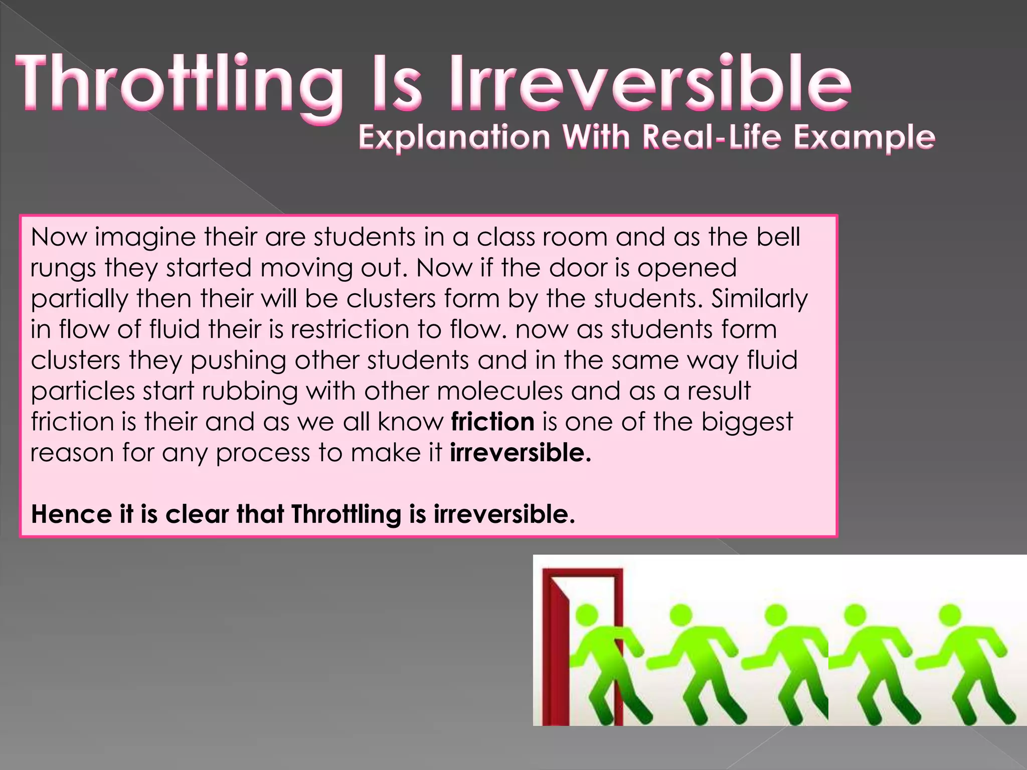 Now imagine their are students in a class room and as the bell
rungs they started moving out. Now if the door is opened
partially then their will be clusters form by the students. Similarly
in flow of fluid their is restriction to flow. now as students form
clusters they pushing other students and in the same way fluid
particles start rubbing with other molecules and as a result
friction is their and as we all know friction is one of the biggest
reason for any process to make it irreversible.
Hence it is clear that Throttling is irreversible.
 