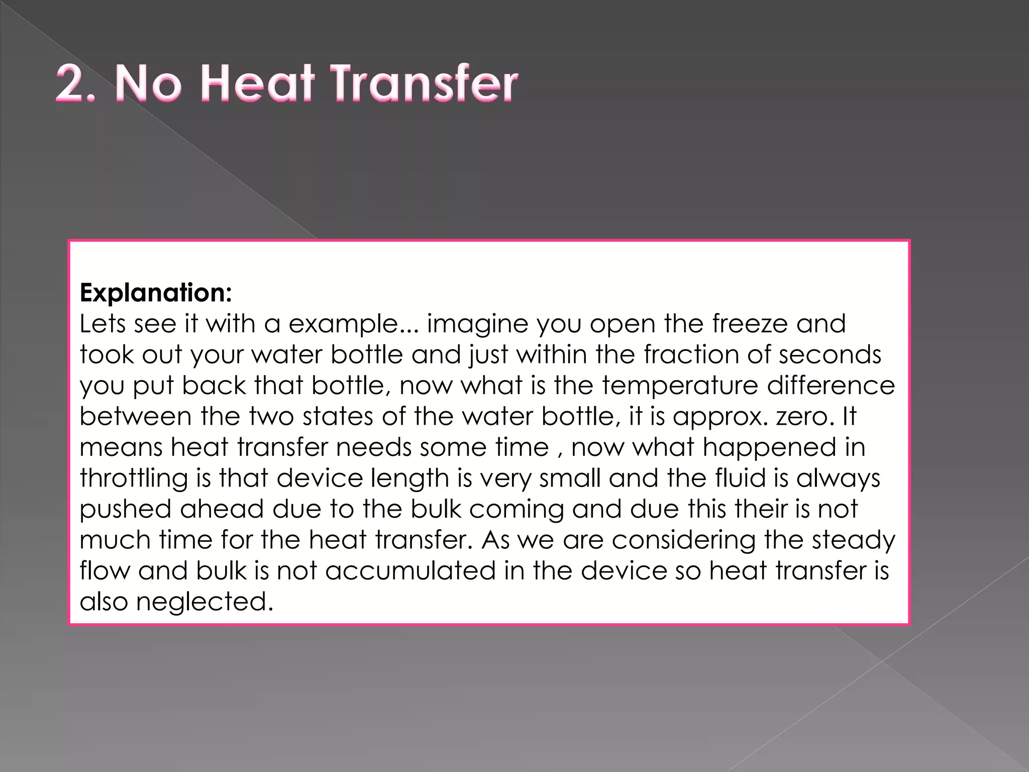 Explanation:
Lets see it with a example... imagine you open the freeze and
took out your water bottle and just within the fraction of seconds
you put back that bottle, now what is the temperature difference
between the two states of the water bottle, it is approx. zero. It
means heat transfer needs some time , now what happened in
throttling is that device length is very small and the fluid is always
pushed ahead due to the bulk coming and due this their is not
much time for the heat transfer. As we are considering the steady
flow and bulk is not accumulated in the device so heat transfer is
also neglected.
 