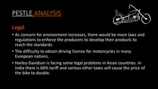 PESTLE ANALYSIS
Legal
• As concern for environment increases, there would be more laws and
regulations to enforce the producers to develop their products to
reach the standards.
• The difficulty to obtain driving license for motorcycles in many
European nations.
• Harley-Davidson is facing some legal problems in Asian countries. In
India there is 60% tariff and various other taxes will cause the price of
the bike to double.
 
