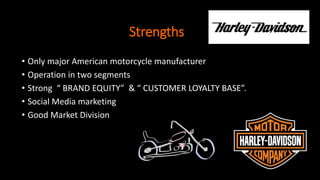 Strengths
• Only major American motorcycle manufacturer
• Operation in two segments
• Strong “ BRAND EQUITY” & “ CUSTOMER LOYALTY BASE”.
• Social Media marketing
• Good Market Division
 