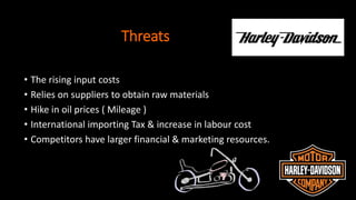Threats
• The rising input costs
• Relies on suppliers to obtain raw materials
• Hike in oil prices ( Mileage )
• International importing Tax & increase in labour cost
• Competitors have larger financial & marketing resources.
 