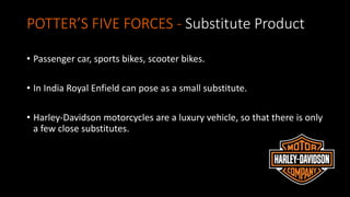 POTTER’S FIVE FORCES - Substitute Product
• Passenger car, sports bikes, scooter bikes.
• In India Royal Enfield can pose as a small substitute.
• Harley-Davidson motorcycles are a luxury vehicle, so that there is only
a few close substitutes.
 