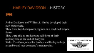 HARLEY DAVIDSON - HISTORY
1901
Arthur Davidson and William.S. Harley developed their
own motorcycle.
They fixed two-horsepower engines on a modified bicycle
frame.
They were able to produce and sell three of their
motorcycles, at the end of that year.
Walter Davidson joined his brother and Harley to help
assemble and race company’s motorcycles.
 