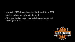 • Around 17000 dealers took training from HDU in 2002
• Online training was given to the staff
• Third parties like eagle rider and dealers also started
renting out bikes
 