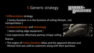 5 Generic strategy
• Differentiation strategy
( Harley Davidson is in the business of selling lifestyle , not
transportation )
• Customized Design and Technology
( latest cutting edge equipment )
• Live experience effectively portray Unique selling
feature
• The origins of Harley Davidson bikes and the apparent dreams and
lifestyle that was sold to customers along with their purchase.
 