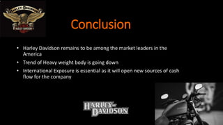 Conclusion
• Harley Davidson remains to be among the market leaders in the
America
• Trend of Heavy weight body is going down
• International Exposure is essential as it will open new sources of cash
flow for the company
 