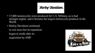 • 17,000 motorcycles were produced for U.S. Military, as is had
stronger engine and it became the largest motorcycle producer in the
World.
• Harley-Davidson continued
to win races but its reputation
began to erode after its
acquisition by AMF
 