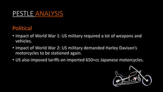PESTLE ANALYSIS
Political
• Impact of World War 1: US military required a lot of weapons and
vehicles.
• Impact of World War 2: US military demanded Harley Davison’s
motorcycles to be stationed again.
• US also imposed tariffs on imported 650+cc Japanese motorcycles.
 