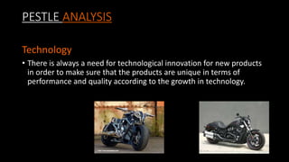 PESTLE ANALYSIS
Technology
• There is always a need for technological innovation for new products
in order to make sure that the products are unique in terms of
performance and quality according to the growth in technology.
 