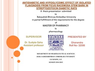 ANTIDIABETIC AND HYPOGLYCEMIC EFFECT OF ISOLATED
FLAVONOIDS FROM FICUS RACEMOSA STEM BARK IN
STREPTOZOTOCIN DIABETIC RATS
DEPARTMENT OF PHARMACEUTICAL SCIENCES
BABA SAHEB BHIMRAO AMBEDKAR UNIVERSITY
LUCKNOW, U.P.
SESSION 2014-2015
A thesis presentation submitted
to
Babasaheb Bhimrao Ambedkar University
in partial fulfillment of the requirements for the degree
of
MASTER OF PHARMACY
In
pharmacology
SUPERVISOR
Dr. Sudipta Saha
Assistant professor
PRESENTED BY
Ghanendra
Roll No- 32006
 