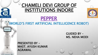 CHAMELI DEVI GROUP OF
INSTITUTIONS INDORE
PEPPER
(WORLD’S FIRST ARTIFICIAL INTELLIGENCE ROBOT)
PRESENTED BY –
MAST. AYUSH KUMAR
AGRAWAL
GUIDED BY –
MS. NEHA MODI
 
