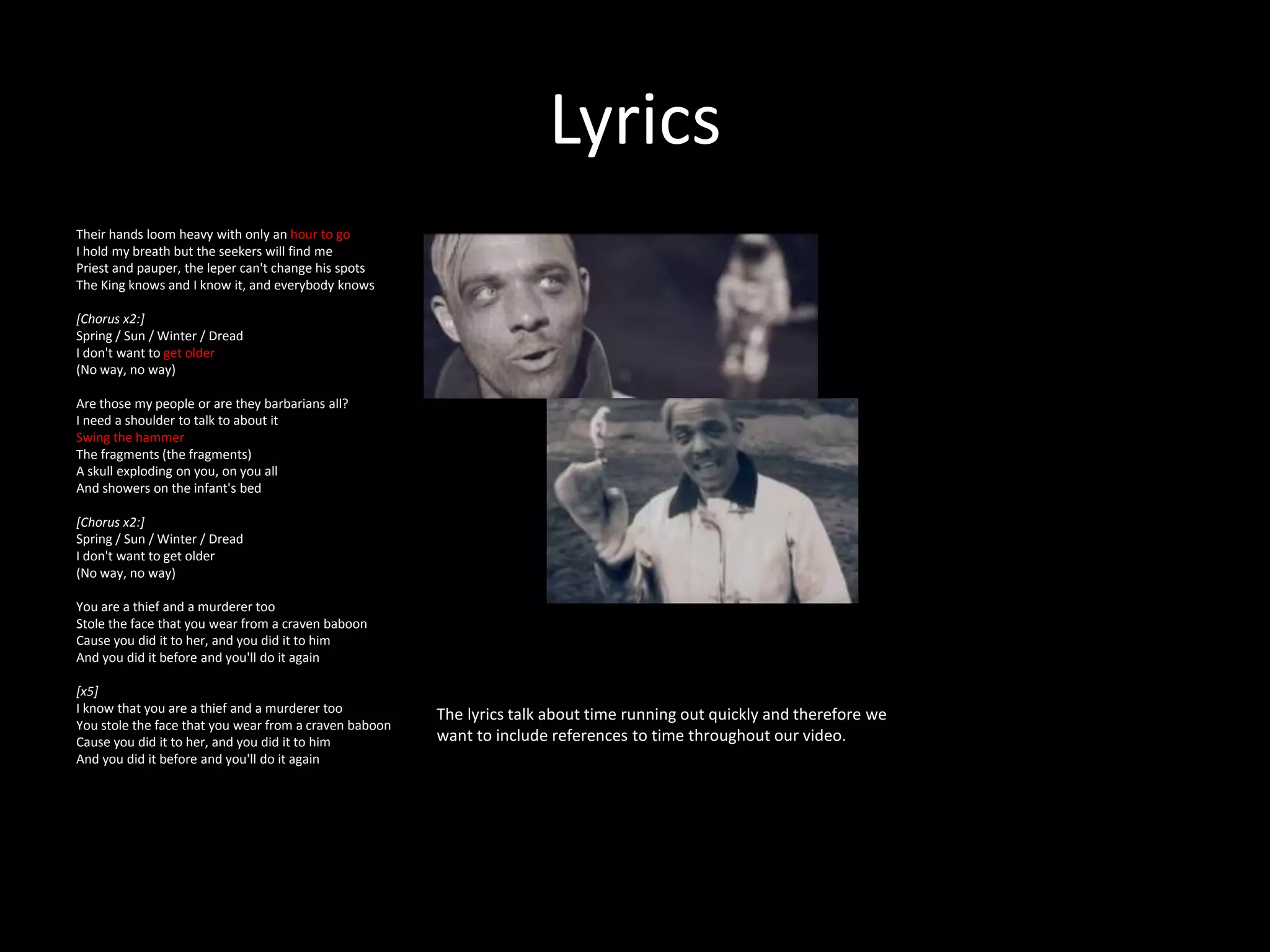 Lyrics
Their hands loom heavy with only an hour to go
I hold my breath but the seekers will find me
Priest and pauper, the leper can't change his spots
The King knows and I know it, and everybody knows
[Chorus x2:]
Spring / Sun / Winter / Dread
I don't want to get older
(No way, no way)
Are those my people or are they barbarians all?
I need a shoulder to talk to about it
Swing the hammer
The fragments (the fragments)
A skull exploding on you, on you all
And showers on the infant's bed
[Chorus x2:]
Spring / Sun / Winter / Dread
I don't want to get older
(No way, no way)
You are a thief and a murderer too
Stole the face that you wear from a craven baboon
Cause you did it to her, and you did it to him
And you did it before and you'll do it again
[x5]
I know that you are a thief and a murderer too
You stole the face that you wear from a craven baboon
Cause you did it to her, and you did it to him
And you did it before and you'll do it again
The lyrics talk about time running out quickly and therefore we
want to include references to time throughout our video.
 