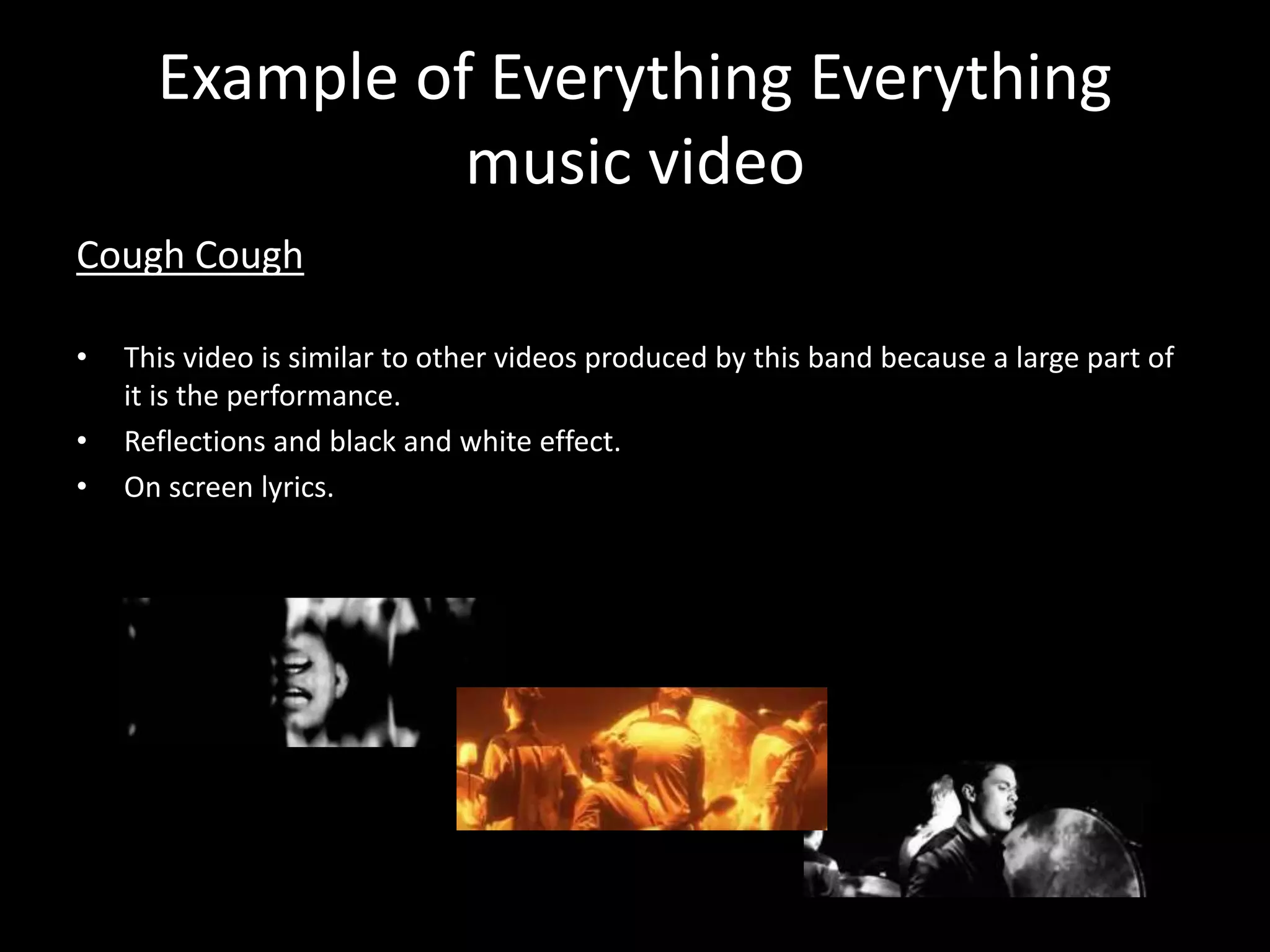 Example of Everything Everything
music video
Cough Cough
• This video is similar to other videos produced by this band because a large part of
it is the performance.
• Reflections and black and white effect.
• On screen lyrics.
 