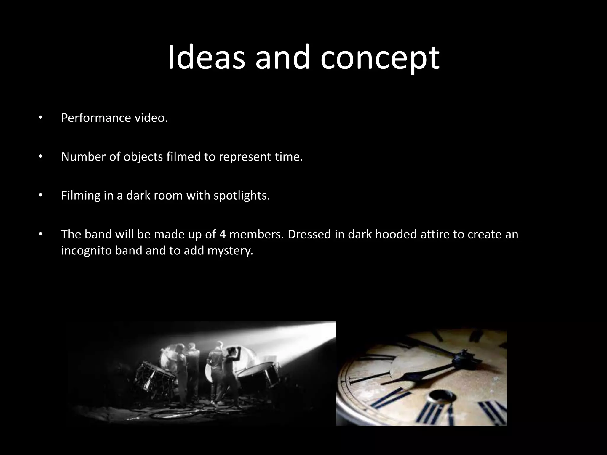 Ideas and concept
• Performance video.
• Number of objects filmed to represent time.
• Filming in a dark room with spotlights.
• The band will be made up of 4 members. Dressed in dark hooded attire to create an
incognito band and to add mystery.
 