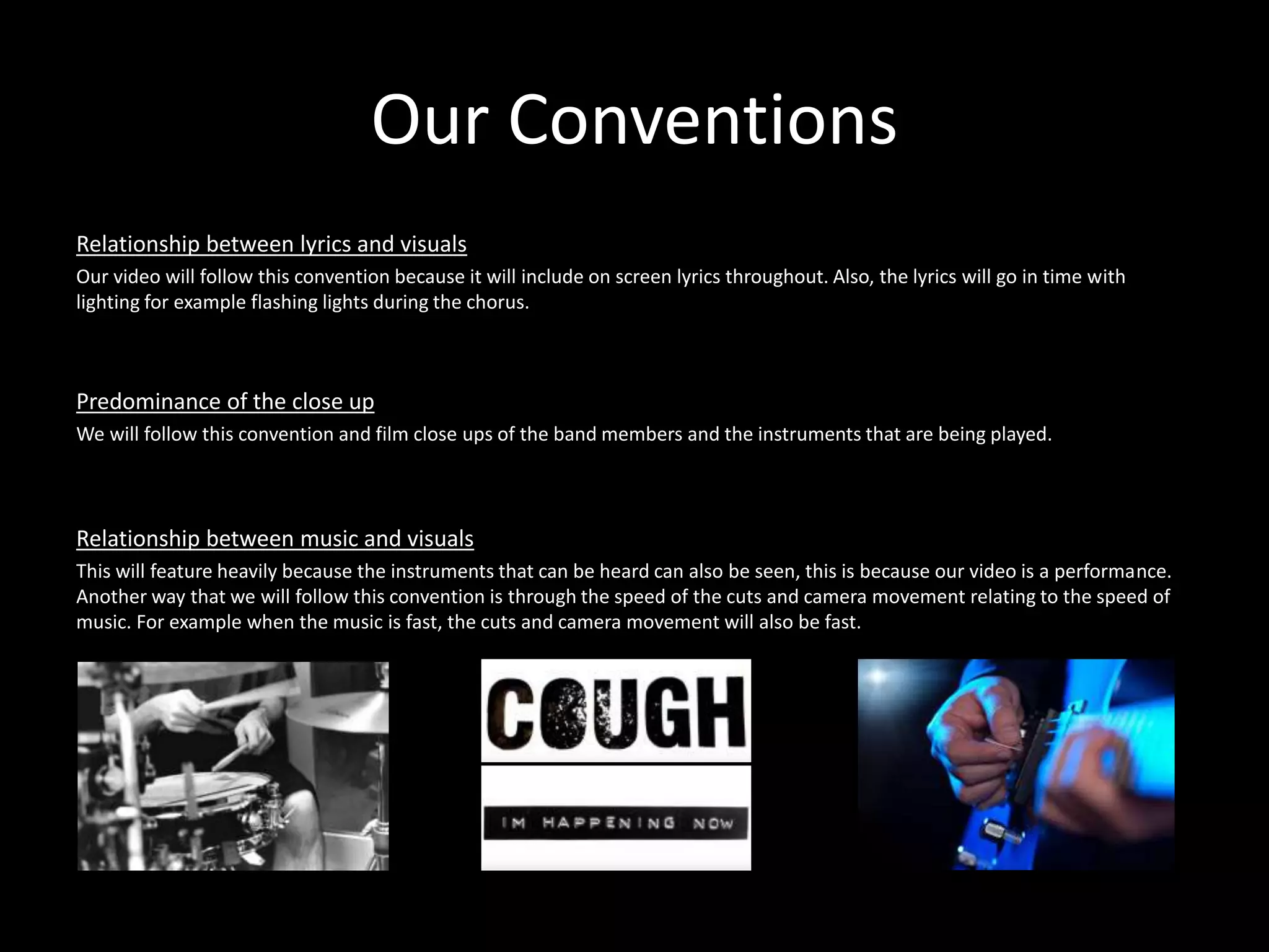 Our Conventions
Relationship between lyrics and visuals
Our video will follow this convention because it will include on screen lyrics throughout. Also, the lyrics will go in time with
lighting for example flashing lights during the chorus.
Predominance of the close up
We will follow this convention and film close ups of the band members and the instruments that are being played.
Relationship between music and visuals
This will feature heavily because the instruments that can be heard can also be seen, this is because our video is a performance.
Another way that we will follow this convention is through the speed of the cuts and camera movement relating to the speed of
music. For example when the music is fast, the cuts and camera movement will also be fast.
 