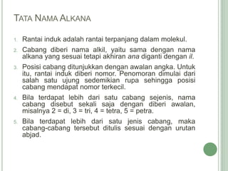 TATA NAMA ALKANA
1. Rantai induk adalah rantai terpanjang dalam molekul.
2. Cabang diberi nama alkil, yaitu sama dengan nama
alkana yang sesuai tetapi akhiran ana diganti dengan il.
3. Posisi cabang ditunjukkan dengan awalan angka. Untuk
itu, rantai induk diberi nomor. Penomoran dimulai dari
salah satu ujung sedemikian rupa sehingga posisi
cabang mendapat nomor terkecil.
4. Bila terdapat lebih dari satu cabang sejenis, nama
cabang disebut sekali saja dengan diberi awalan,
misalnya 2 = di, 3 = tri, 4 = tetra, 5 = petra.
5. Bila terdapat lebih dari satu jenis cabang, maka
cabang-cabang tersebut ditulis sesuai dengan urutan
abjad.
 