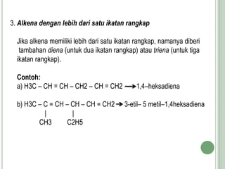 3. Alkena dengan lebih dari satu ikatan rangkap
Jika alkena memiliki lebih dari satu ikatan rangkap, namanya diberi
tambahan diena (untuk dua ikatan rangkap) atau triena (untuk tiga
ikatan rangkap).
Contoh:
a) H3C – CH = CH – CH2 – CH = CH2 1,4–heksadiena
b) H3C – C = CH – CH – CH = CH2 3-etil– 5 metil–1,4heksadiena
| |
CH3 C2H5
 
