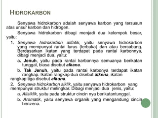 HIDROKARBON
Senyawa hidrokarbon adalah senyawa karbon yang tersusun
atas unsur karbon dan hidrogen.
Senyawa hidrokarbon dibagi menjadi dua kelompok besar,
yaitu:
1. Senyawa hidrokarbon alifatik, yaitu senyawa hidrokarbon
yang mempunyai rantai lurus (terbuka) dan atau bercabang.
Berdasarkan ikatan yang terdapat pada rantai karbonnya,
dibagi menjadi dua, yaitu:
a. Jenuh, yaitu pada rantai karbonnya semuanya berikatan
tunggal, biasa disebut alkana.
b. Tak Jenuh, yaitu pada rantai karbonya terdapat ikatan
rangkap. Ikatan rangkap dua disebut alkena, ikatan
rangkap tiga disebut alkuna.
2. Senyawa hidrokarbon siklik, yaitu senyawa hidrokarbon yang
mempunyai struktur melingkar. Dibagi menjadi dua jenis, yaitu:
a. Alisiklik, yaitu pada struktur cincin nya berikatantunggal.
b. Aromatik, yaitu senyawa organik yang mengandung cincin
benzena.
 