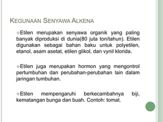 KEGUNAAN SENYAWA ALKENA
Etilen merupakan senyawa organik yang paling
banyak diproduksi di dunia(80 juta ton/tahun). Etilen
digunakan sebagai bahan baku untuk polyetilen,
etanol, asam asetat, etilen glikol, dan vynil klorida.
Etilen juga merupakan hormon yang mengontrol
pertumbuhan dan perubahan-perubahan lain dalam
jaringan tumbuhan.
Etilen mempengaruhi berkecambahnya biji,
kematangan bunga dan buah. Contoh: tomat.
 