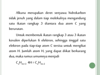 Alkuna merupakan deret senyawa hidrokarbon
tidak jenuh yang dalam tiap molekulnya mengandung
satu ikatan rangkap 3 diantara dua atom C yang
berurutan.
Untuk membentuk ikatan rangkap 3 atau 3 ikatan
kovalen diperlukan 6 elektron, sehingga tinggal satu
elektron pada tiap-tiap atom C tersisa untuk mengikat
atom H. Jumlah atom H, yang dapat diikat berkurang
dua, makarumus umumnyamenjadi
CnH2n+2 4H = CnH2n-2
 