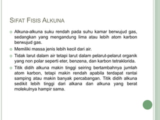 SIFAT FISIS ALKUNA
 Alkuna-alkuna suku rendah pada suhu kamar berwujud gas,
sedangkan yang mengandung lima atau lebih atom karbon
berwujud gas.
 Memiliki massa jenis lebih kecil dari air.
 Tidak larut dalam air tetapi larut dalam pelarut-pelarut organik
yang non polar seperti eter, benzena, dan karbon tetraklorida.
 Titik didih alkuna makin tinggi seiring bertambahnya jumlah
atom karbon, tetapi makin rendah apabila terdapat rantai
samping atau makin banyak percabangan. Titik didih alkuna
sedikit lebih tinggi dari alkana dan alkuna yang berat
molekulnya hampir sama.
 