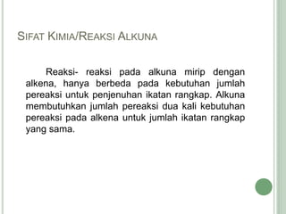 SIFAT KIMIA/REAKSI ALKUNA
Reaksi- reaksi pada alkuna mirip dengan
alkena, hanya berbeda pada kebutuhan jumlah
pereaksi untuk penjenuhan ikatan rangkap. Alkuna
membutuhkan jumlah pereaksi dua kali kebutuhan
pereaksi pada alkena untuk jumlah ikatan rangkap
yang sama.
 