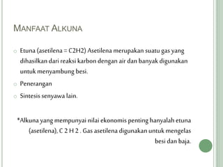 MANFAAT ALKUNA
o Etuna (asetilena = C2H2) Asetilena merupakan suatugas yang
dihasilkandari reaksikarbon dengan air dan banyakdigunakan
untukmenyambung besi.
o Penerangan
o Sintesis senyawa lain.
*Alkuna yang mempunyai nilaiekonomis penting hanyalahetuna
(asetilena),C 2 H 2 . Gas asetilenadigunakanuntukmengelas
besi dan baja.
 