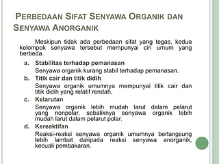 PERBEDAAN SIFAT SENYAWA ORGANIK DAN
SENYAWA ANORGANIK
Meskipun tidak ada perbedaan sifat yang tegas, kedua
kelompok senyawa tersebut mempunyai ciri umum yang
berbeda.
a. Stabilitas terhadap pemanasan
Senyawa organik kurang stabil terhadap pemanasan.
b. Titik cair dan titik didih
Senyawa organik umumnya mempunyai titik cair dan
titik didih yang relatif rendah.
c. Kelarutan
Senyawa organik lebih mudah larut dalam pelarut
yang nonpolar, sebaliknya senyawa organik lebih
mudah larut dalam pelarut polar.
d. Kereaktifan
Reaksi-reaksi senyawa organik umumnya berlangsung
lebih lambat daripada reaksi senyawa anorganik,
kecuali pembakaran.
 