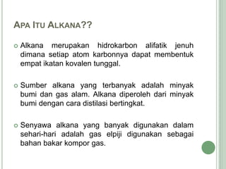 APA ITU ALKANA??
 Alkana merupakan hidrokarbon alifatik jenuh
dimana setiap atom karbonnya dapat membentuk
empat ikatan kovalen tunggal.
 Sumber alkana yang terbanyak adalah minyak
bumi dan gas alam. Alkana diperoleh dari minyak
bumi dengan cara distilasi bertingkat.
 Senyawa alkana yang banyak digunakan dalam
sehari-hari adalah gas elpiji digunakan sebagai
bahan bakar kompor gas.
 