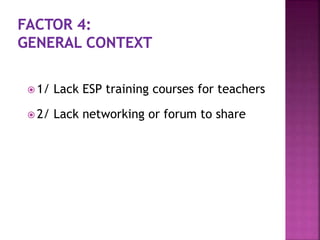  1/ Lack ESP training courses for teachers
 2/ Lack networking or forum to share
 