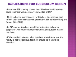 IMPLICATIONS FOR CURRICULUM DESIGN
- In-service ESP training course should be held nationwide to
equip teachers with necessary knowledge of ESP
- Need to have more channels for teachers to exchange and
reflect their own instructional practice of ESP as Networking and
forums (VietCALL)
- In ESP course, teachers should be instructed in how to
cooperate well with content department and subject matter
teachers.
- If the conflict between what teachers intend to do and the
reality is not too serious, teachers should be in let-it-be-
situation.
 