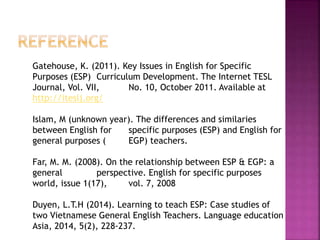 Gatehouse, K. (2011). Key Issues in English for Specific
Purposes (ESP) Curriculum Development. The Internet TESL
Journal, Vol. VII, No. 10, October 2011. Available at
http://iteslj.org/
Islam, M (unknown year). The differences and similaries
between English for specific purposes (ESP) and English for
general purposes ( EGP) teachers.
Far, M. M. (2008). On the relationship between ESP & EGP: a
general perspective. English for specific purposes
world, issue 1(17), vol. 7, 2008
Duyen, L.T.H (2014). Learning to teach ESP: Case studies of
two Vietnamese General English Teachers. Language education
Asia, 2014, 5(2), 228-237.
 