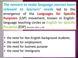 The concern to make language courses more
relevant to learners’ needs led to the
emergence of the Languages for Specific
Purposes (LSP) movement, known in English-
language teaching circles as English for Specific
Purposes (ESP) (Richards, 2001, p. 28)
 the need for Non-English background students.
 the need for employment
 the need for business purpose
 the need for immigrants
 