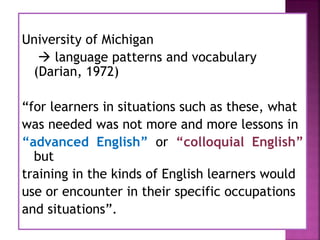 University of Michigan
 language patterns and vocabulary
(Darian, 1972)
“for learners in situations such as these, what
was needed was not more and more lessons in
“advanced English” or “colloquial English”
but
training in the kinds of English learners would
use or encounter in their specific occupations
and situations”.
 
