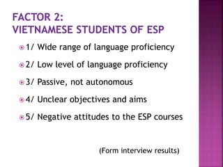  1/ Wide range of language proficiency
 2/ Low level of language proficiency
 3/ Passive, not autonomous
 4/ Unclear objectives and aims
 5/ Negative attitudes to the ESP courses
(Form interview results)
 