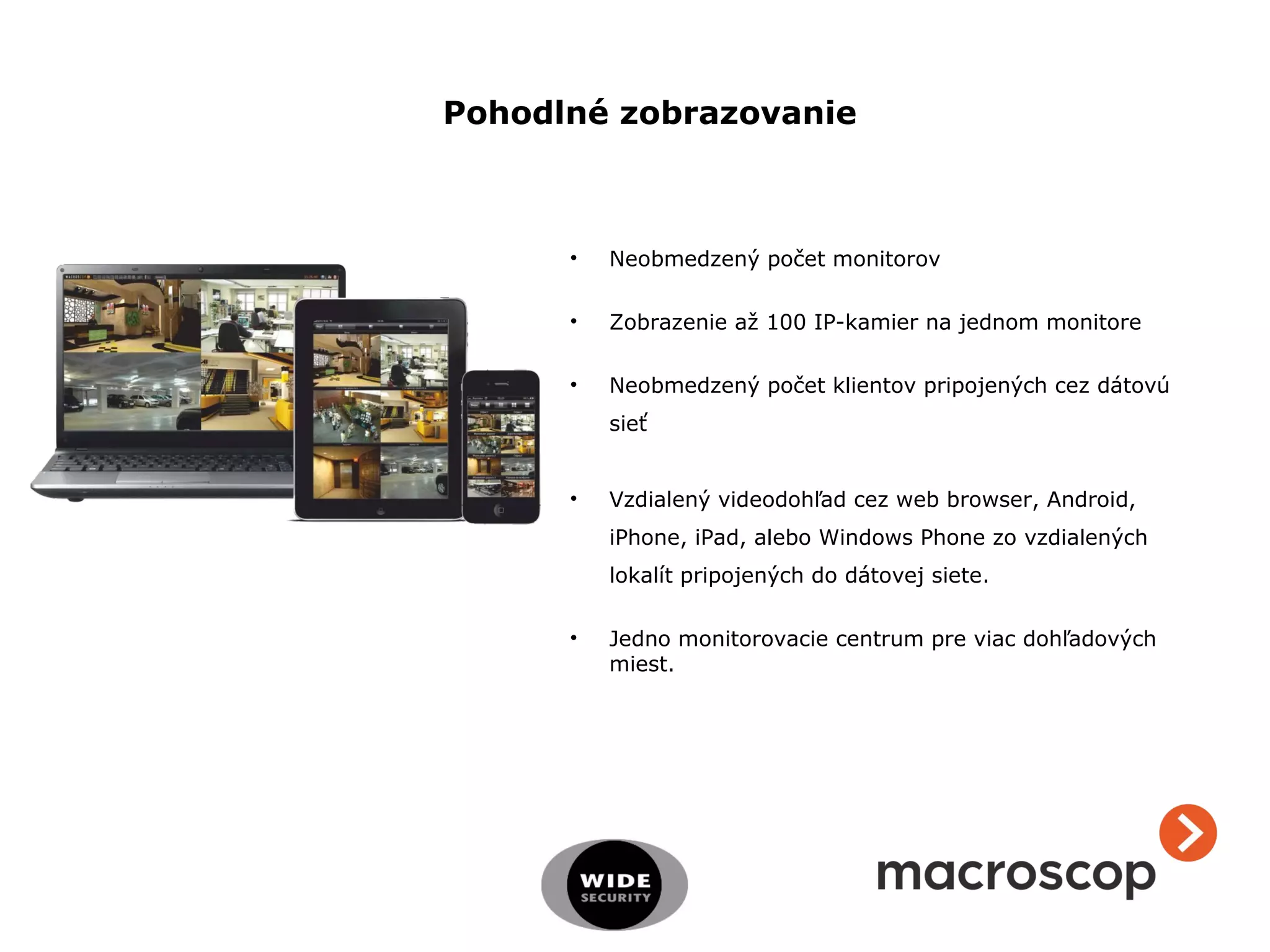 • Neobmedzený počet monitorov
• Zobrazenie až 100 IP-kamier na jednom monitore
• Neobmedzený počet klientov pripojených cez dátovú
sieť
• Vzdialený videodohľad cez web browser, Android,
iPhone, iPad, alebo Windows Phone zo vzdialených
lokalít pripojených do dátovej siete.
• Jedno monitorovacie centrum pre viac dohľadových
miest.
Pohodlné zobrazovanie
 