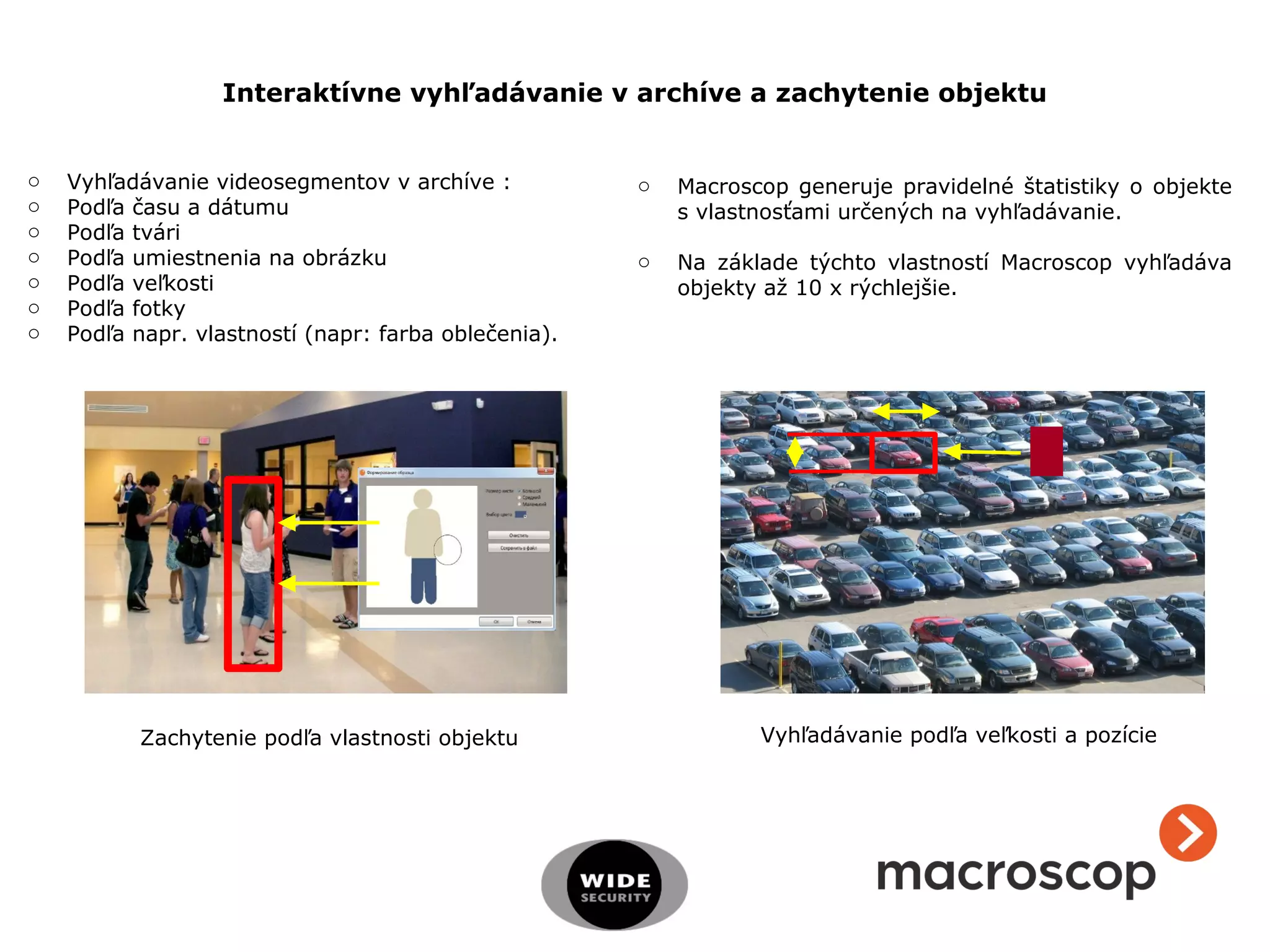 Interaktívne vyhľadávanie v archíve a zachytenie objektu
o Vyhľadávanie videosegmentov v archíve :
o Podľa času a dátumu
o Podľa tvári
o Podľa umiestnenia na obrázku
o Podľa veľkosti
o Podľa fotky
o Podľa napr. vlastností (napr: farba oblečenia).
Zachytenie podľa vlastnosti objektu Vyhľadávanie podľa veľkosti a pozície
o Macroscop generuje pravidelné štatistiky o objekte
s vlastnosťami určených na vyhľadávanie.
o Na základe týchto vlastností Macroscop vyhľadáva
objekty až 10 x rýchlejšie.
 