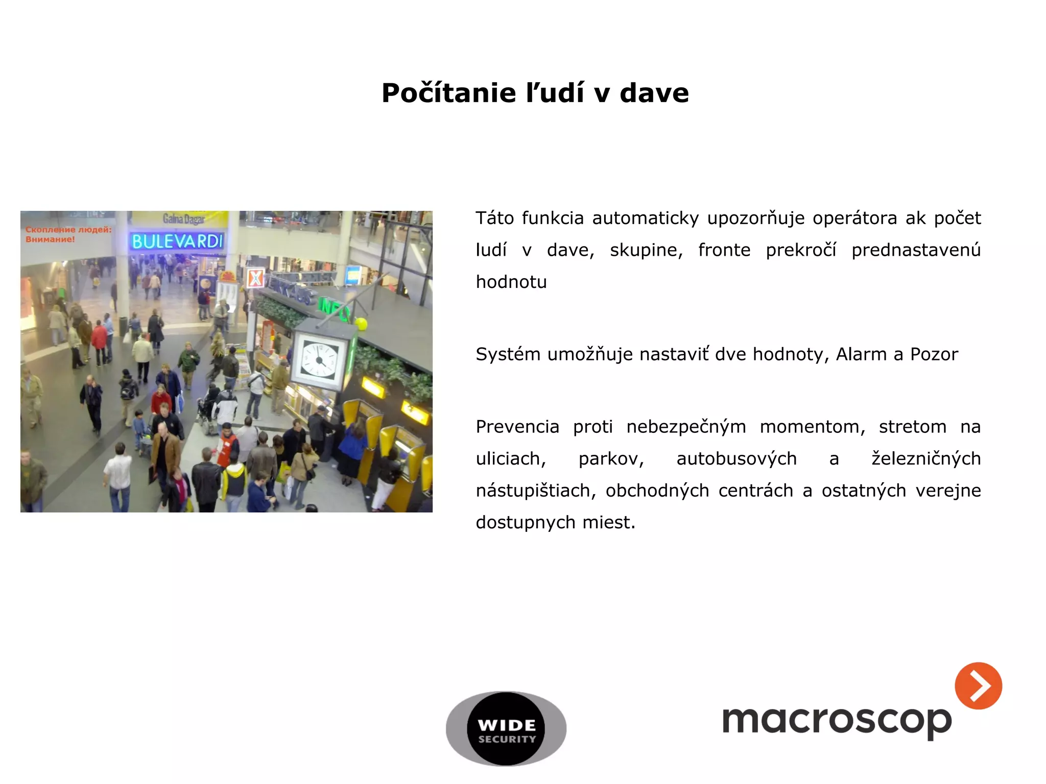 Táto funkcia automaticky upozorňuje operátora ak počet
ludí v dave, skupine, fronte prekročí prednastavenú
hodnotu
Systém umožňuje nastaviť dve hodnoty, Alarm a Pozor
Prevencia proti nebezpečným momentom, stretom na
uliciach, parkov, autobusových a železničných
nástupištiach, obchodných centrách a ostatných verejne
dostupnych miest.
Počítanie ľudí v dave
 