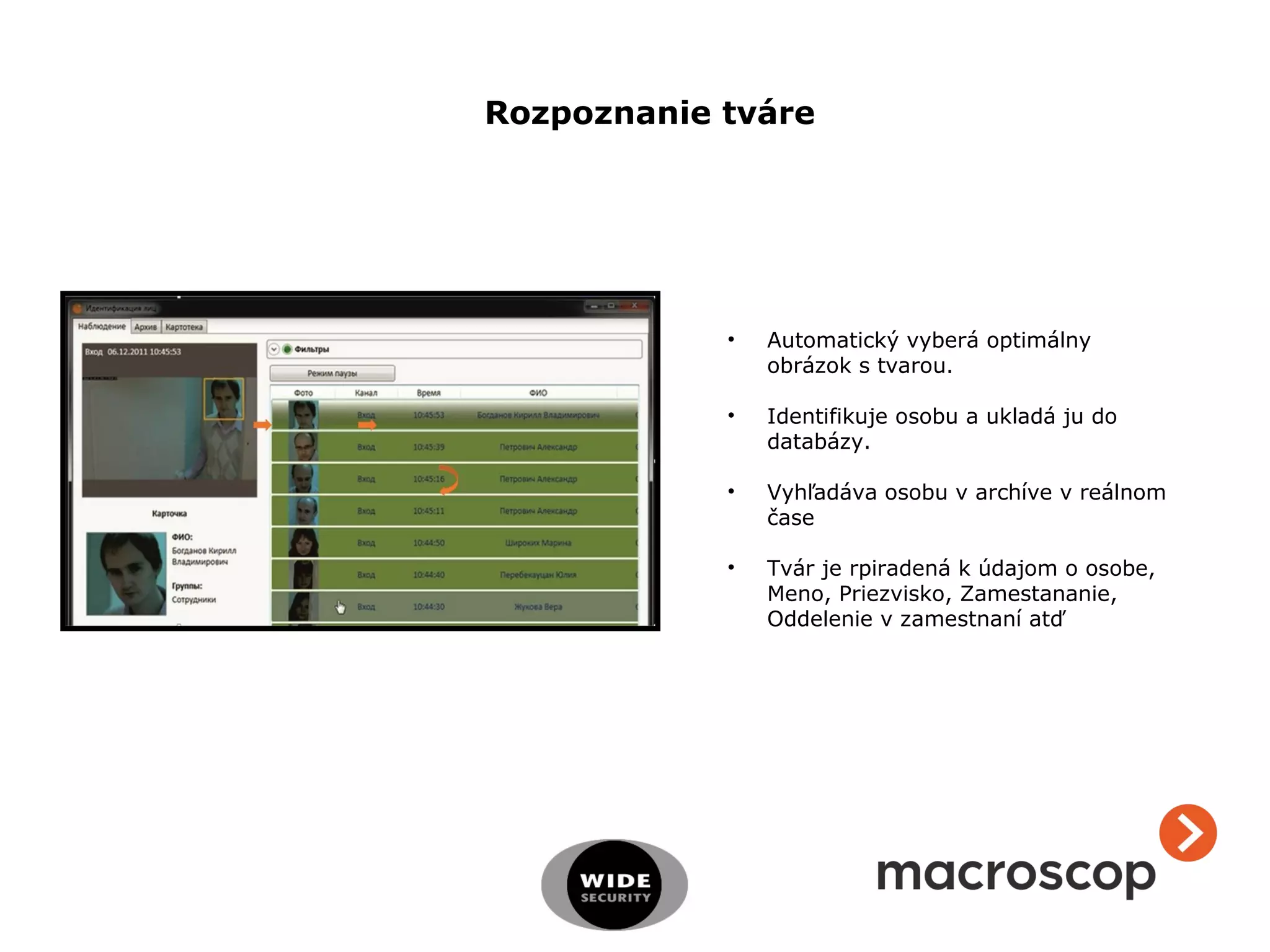 • Automatický vyberá optimálny
obrázok s tvarou.
• Identifikuje osobu a ukladá ju do
databázy.
• Vyhľadáva osobu v archíve v reálnom
čase
• Tvár je rpiradená k údajom o osobe,
Meno, Priezvisko, Zamestananie,
Oddelenie v zamestnaní atď
Rozpoznanie tváre
 
